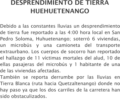 DESPRENDIMIENTO DE TIERRA HUEHUETENANGO Debido a las constantes lluvias un desprendimiento de tierra fue reportado a las 4:00 hora local en San Pedro Soloma, Huhuetenango; soterr� 6 viviendas, un microb�s y una camioneta del transporte extraurbano. Los cuerpos de socorro han reportado el hallazgo de 11 v�ctimas mortales del alud, 10 de ellas pasajeras del microb�s y 1 habitante de una de las viviendas afectadas.  Tambi�n se reporta derrumbe por las lluvias en Tierra Blanca (ruta hacia Quetzaltenango) donde no hay paso ya que los dos carriles de la carretera han sido obstaculizados.